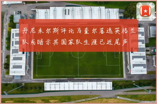 丹尼米尔斯评论马奎尔落选英格兰队或暗示其国家队生涯已近尾声