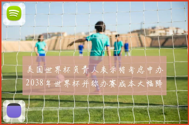 美国世界杯负责人表示将考虑申办2038年世界杯并称办赛成本大幅降低