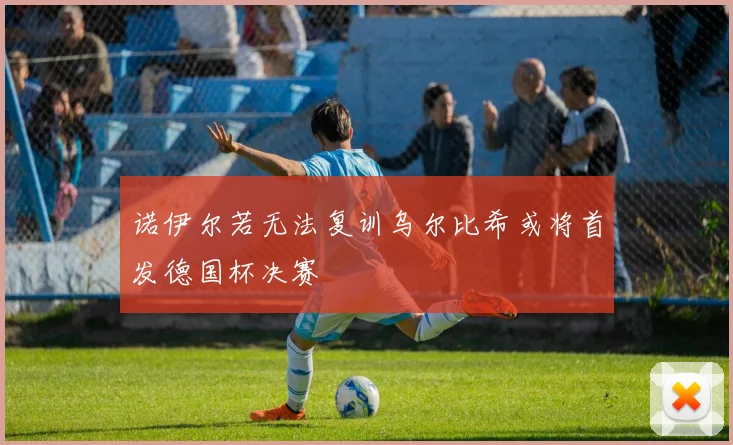 诺伊尔若无法复训乌尔比希或将首发德国杯决赛