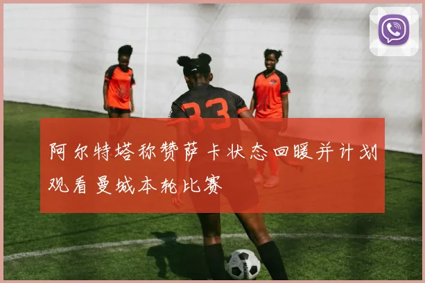 阿尔特塔称赞萨卡状态回暖并计划观看曼城本轮比赛