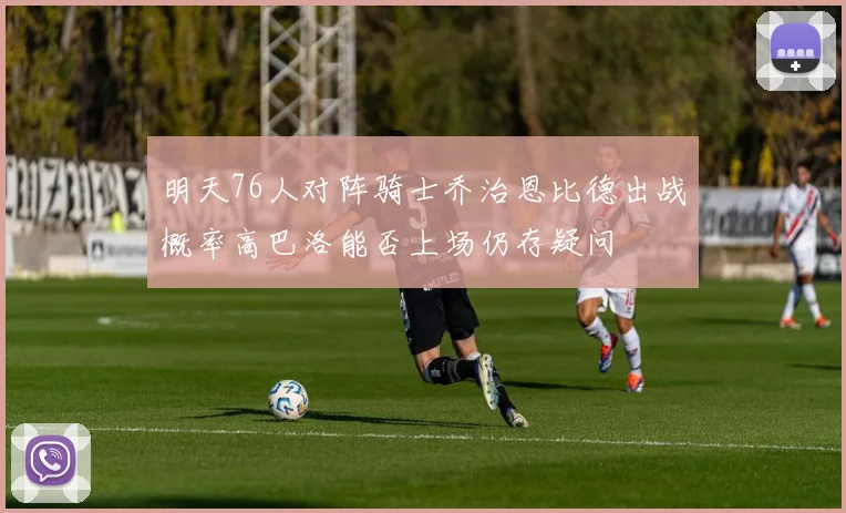 明天76人对阵骑士乔治恩比德出战概率高巴洛能否上场仍存疑问