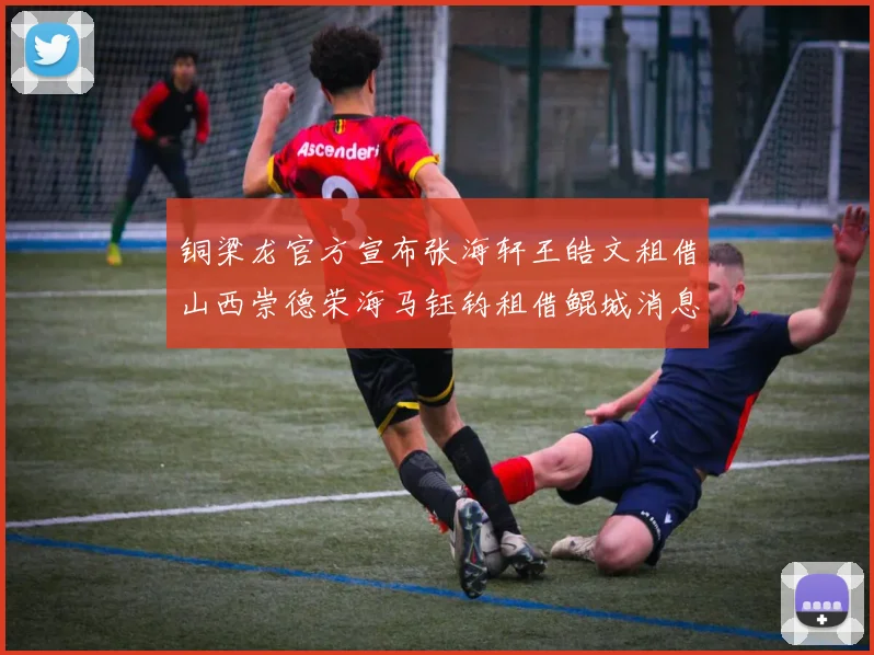 铜梁龙官方宣布张海轩王皓文租借山西崇德荣海马钰钧租借鲲城消息