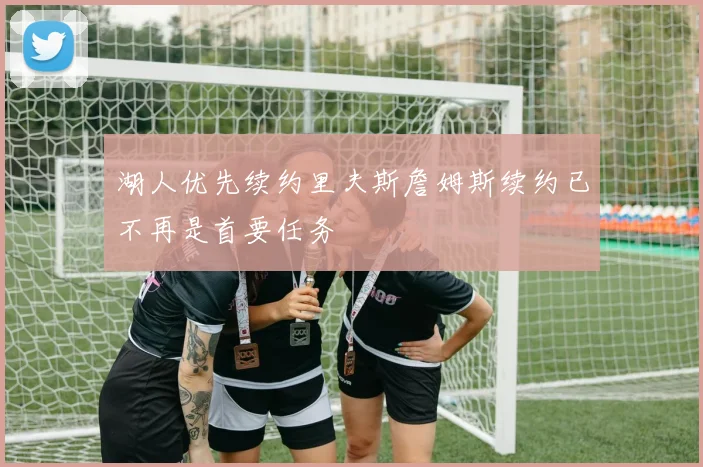 湖人优先续约里夫斯詹姆斯续约已不再是首要任务