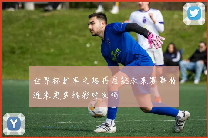 世界杯扩军之路再启航未来赛事将迎来更多精彩对决吗
