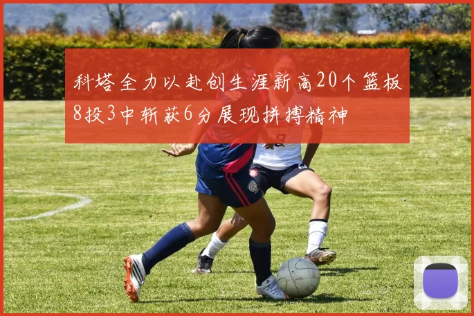 科塔全力以赴创生涯新高20个篮板8投3中斩获6分展现拼搏精神