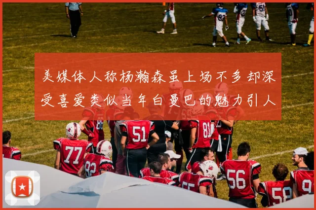 美媒体人称杨瀚森虽上场不多却深受喜爱类似当年白曼巴的魅力引人瞩目