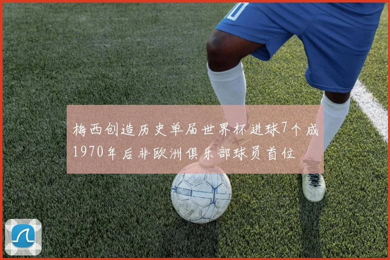 梅西创造历史单届世界杯进球7个成1970年后非欧洲俱乐部球员首位