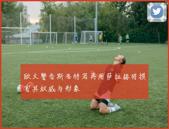 欧文警告斯洛特若再用萨拉赫将损害其权威与形象