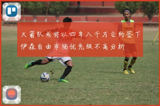 火箭队或将以四年八千万合约签下伊森自由市场优先级不高分析