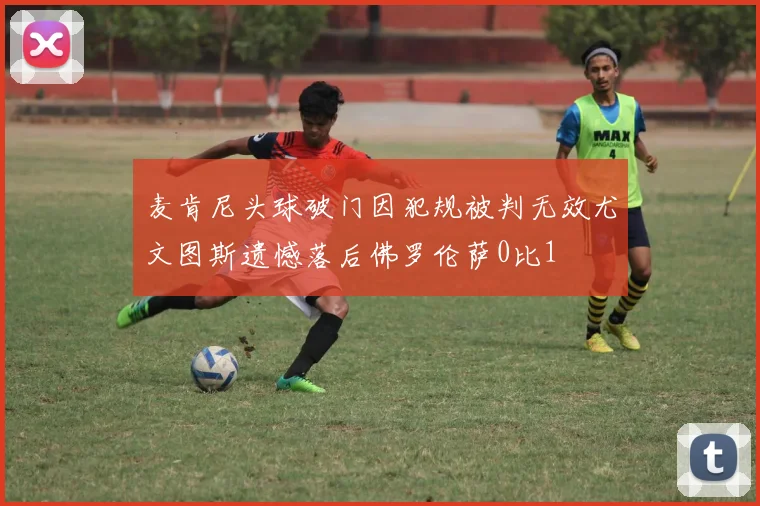 麦肯尼头球破门因犯规被判无效尤文图斯遗憾落后佛罗伦萨0比1