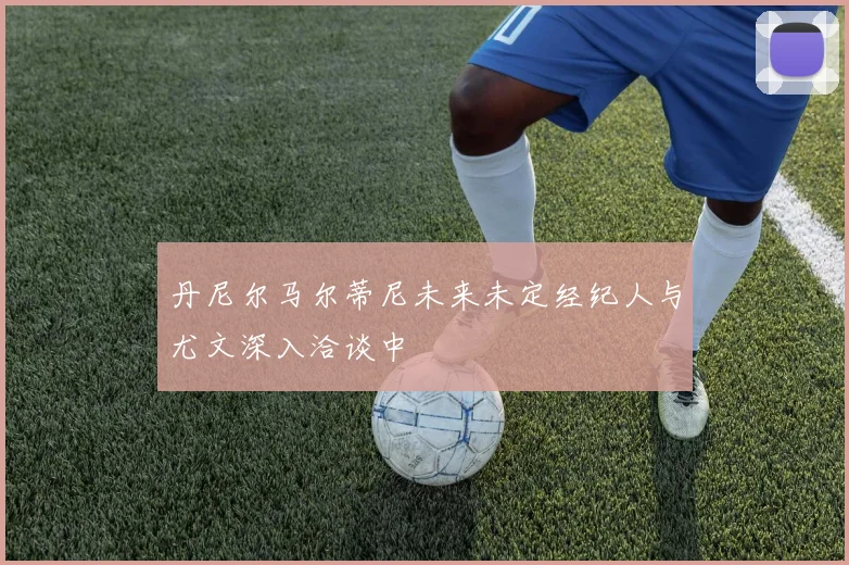丹尼尔马尔蒂尼未来未定经纪人与尤文深入洽谈中