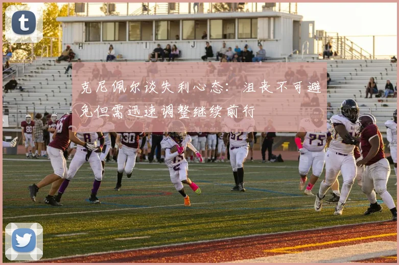 克尼佩尔谈失利心态：沮丧不可避免但需迅速调整继续前行