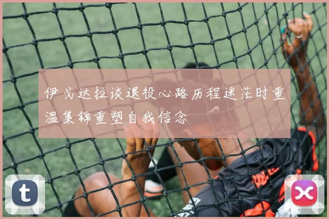 伊戈达拉谈退役心路历程迷茫时重温集锦重塑自我信念