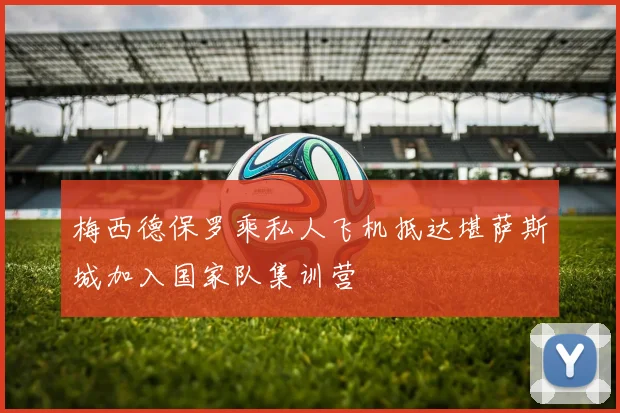 梅西德保罗乘私人飞机抵达堪萨斯城加入国家队集训营