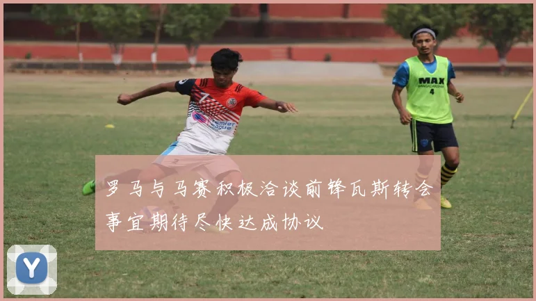 罗马与马赛积极洽谈前锋瓦斯转会事宜期待尽快达成协议