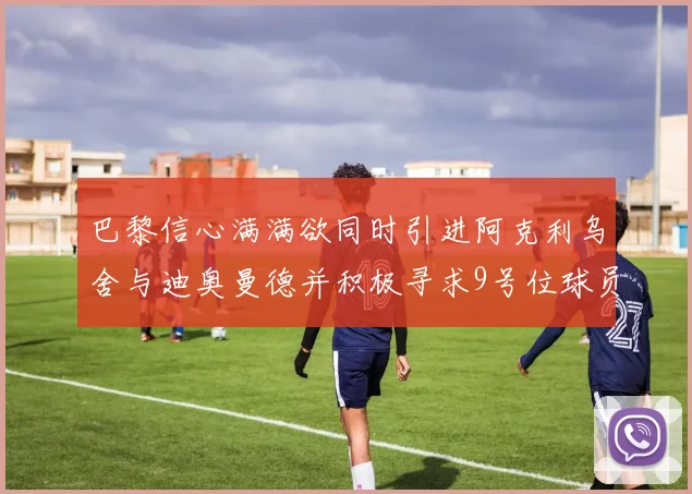 巴黎信心满满欲同时引进阿克利乌舍与迪奥曼德并积极寻求9号位球员