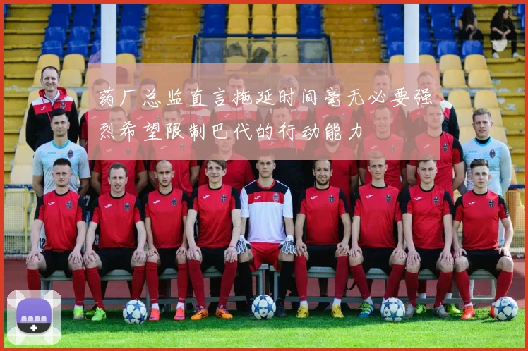 药厂总监直言拖延时间毫无必要强烈希望限制巴代的行动能力