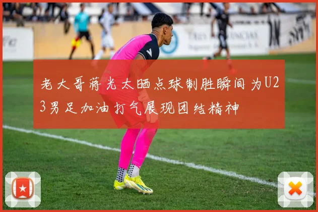 老大哥蒋光太晒点球制胜瞬间为U23男足加油打气展现团结精神