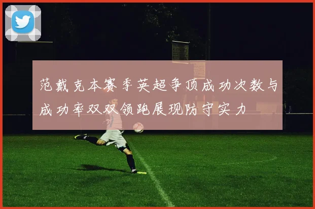 范戴克本赛季英超争顶成功次数与成功率双双领跑展现防守实力