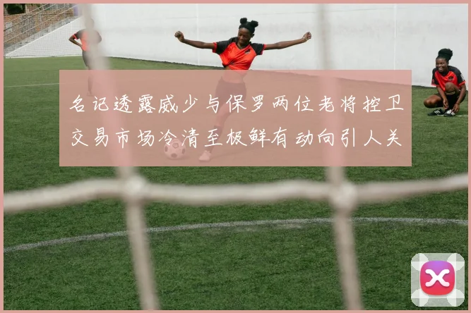 名记透露威少与保罗两位老将控卫交易市场冷清至极鲜有动向引人关注