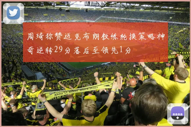周琦称赞迈克布朗教练轮换策略神奇逆转29分落后至领先1分