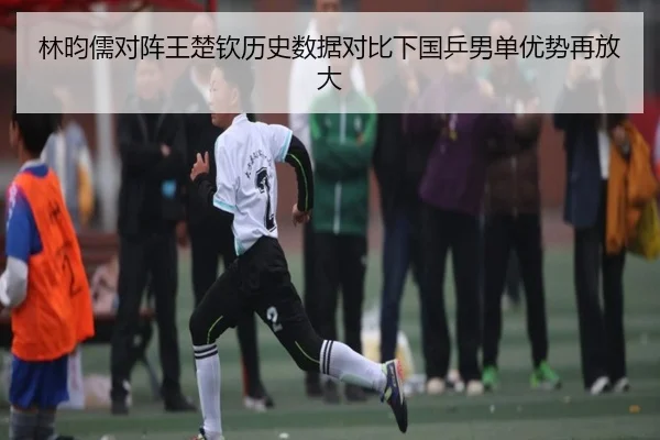 林昀儒对阵王楚钦历史数据对比下国乒男单优势再放大 - kaiyun